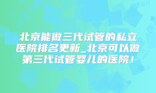 北京能做三代试管的私立医院排名更新_北京可以做第三代试管婴儿的医院！