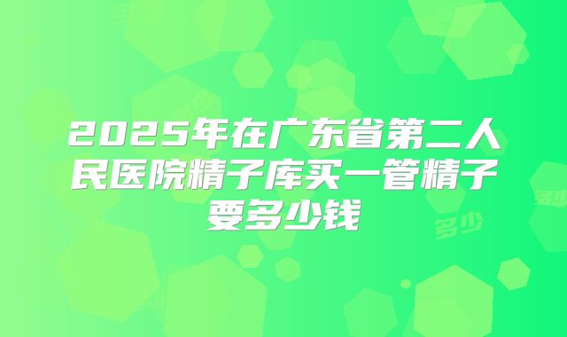 2025年在广东省第二人民医院精子库买一管精子要多少钱