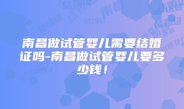 南昌做试管婴儿需要结婚证吗-南昌做试管婴儿要多少钱!