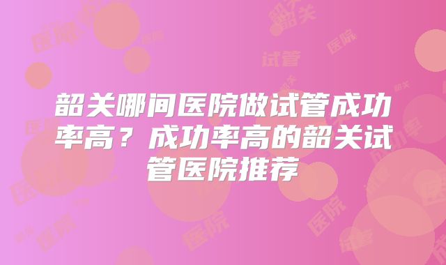 韶关哪间医院做试管成功率高？成功率高的韶关试管医院推荐