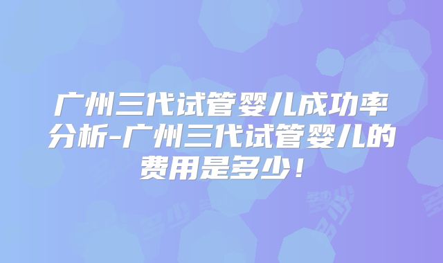 广州三代试管婴儿成功率分析-广州三代试管婴儿的费用是多少！