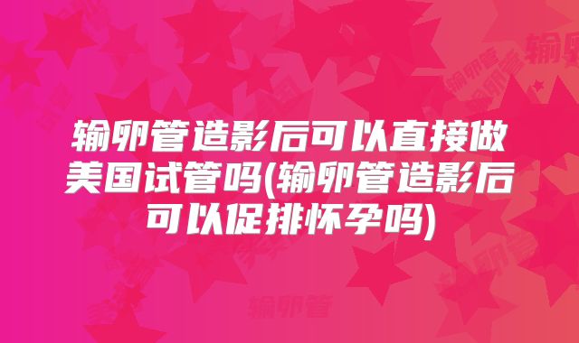 输卵管造影后可以直接做美国试管吗(输卵管造影后可以促排怀孕吗)