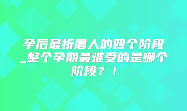 孕后最折磨人的四个阶段_整个孕期最难受的是哪个阶段?!