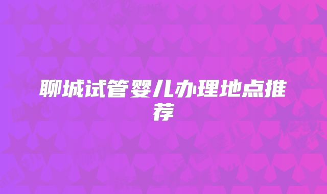 聊城试管婴儿办理地点推荐