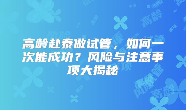 高龄赴泰做试管,如何一次能成功?风险与注意事项大揭秘