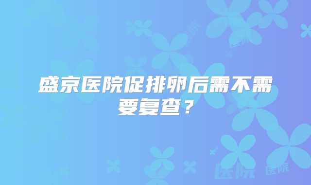 盛京医院促排卵后需不需要复查？