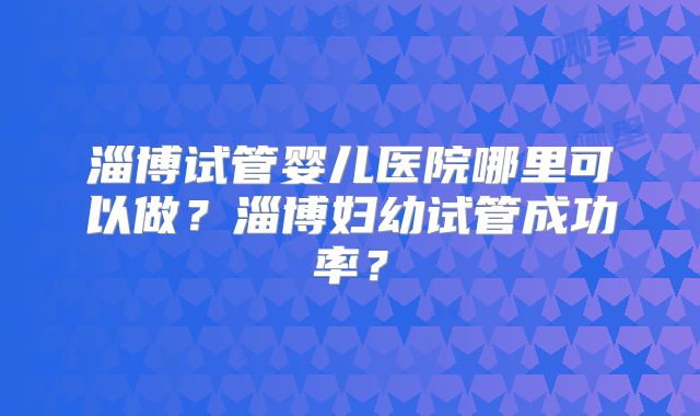 淄博试管婴儿医院哪里可以做？淄博妇幼试管成功率？