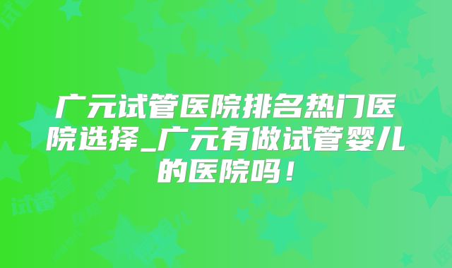 广元试管医院排名热门医院选择_广元有做试管婴儿的医院吗！