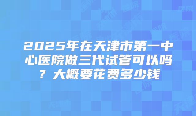 2025年在天津市第一中心医院做三代试管可以吗?大概要花费多少钱