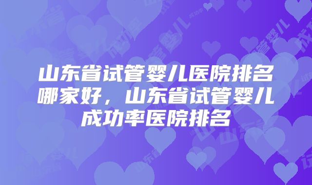 山东省试管婴儿医院排名哪家好,山东省试管婴儿成功率医院排名