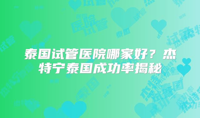 泰国试管医院哪家好？杰特宁泰国成功率揭秘