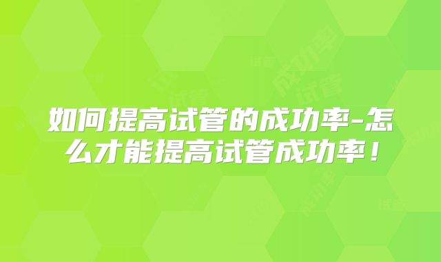 如何提高试管的成功率-怎么才能提高试管成功率!