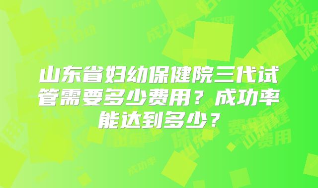 山东省妇幼保健院三代试管需要多少费用?成功率能达到多少?