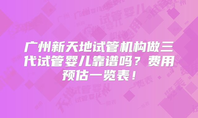 广州新天地试管机构做三代试管婴儿靠谱吗?费用预估一览表!