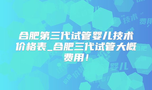 合肥第三代试管婴儿技术价格表_合肥三代试管大概费用!