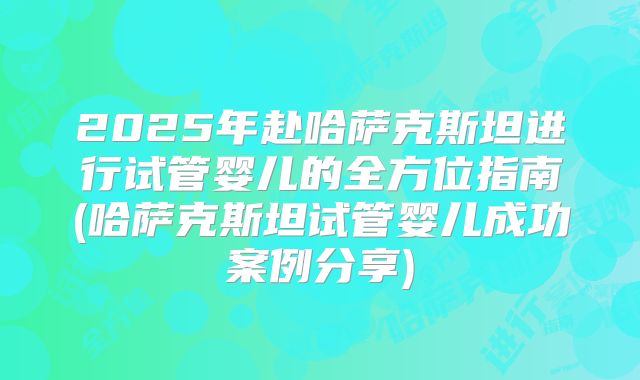 2025年赴哈萨克斯坦进行试管婴儿的全方位指南(哈萨克斯坦试管婴儿成功案例分享)