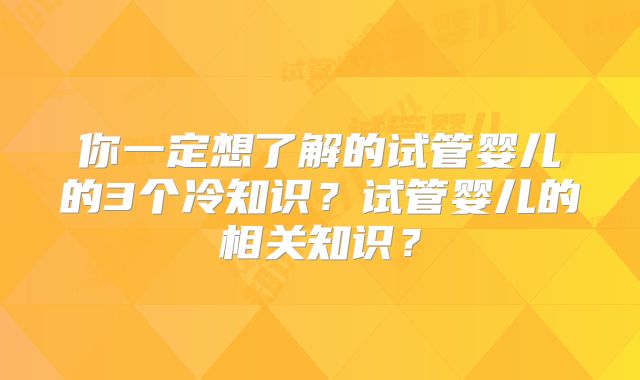 你一定想了解的试管婴儿的3个冷知识？试管婴儿的相关知识？