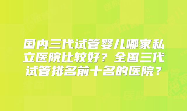 国内三代试管婴儿哪家私立医院比较好？全国三代试管排名前十名的医院？