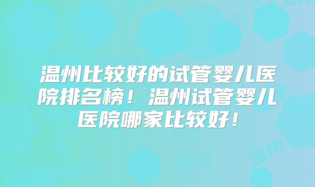 温州比较好的试管婴儿医院排名榜！温州试管婴儿医院哪家比较好！