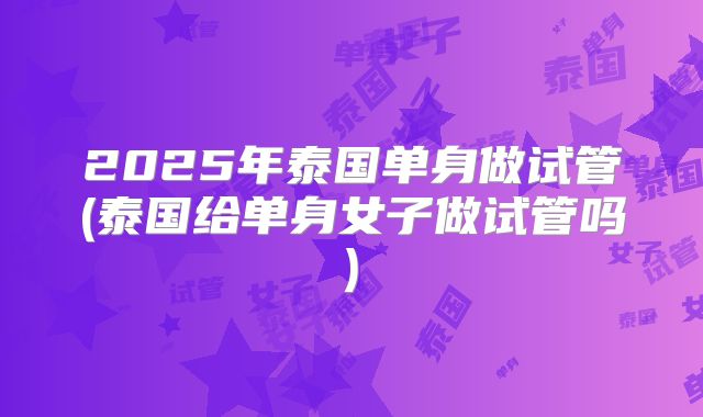 2025年泰国单身做试管(泰国给单身女子做试管吗)