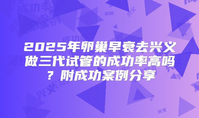 2025年卵巢早衰去兴义做三代试管的成功率高吗?附成功案例分享