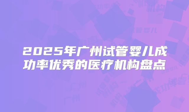 2025年广州试管婴儿成功率优秀的医疗机构盘点