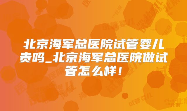北京海军总医院试管婴儿贵吗_北京海军总医院做试管怎么样!