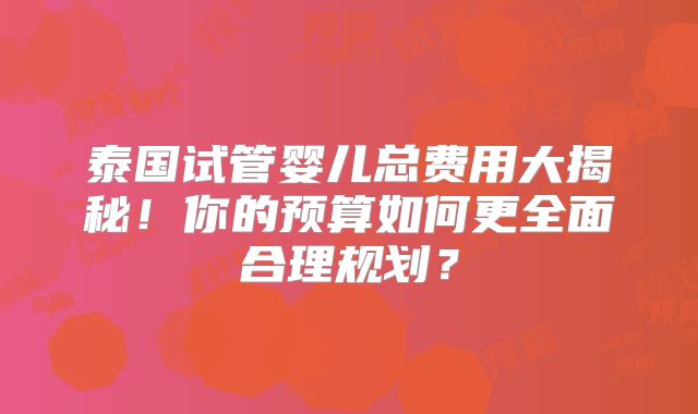 泰国试管婴儿总费用大揭秘！你的预算如何更全面合理规划？