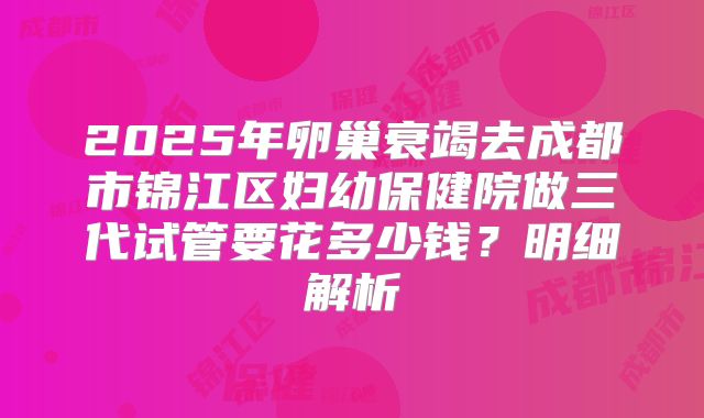 2025年卵巢衰竭去成都市锦江区妇幼保健院做三代试管要花多少钱?明细解析