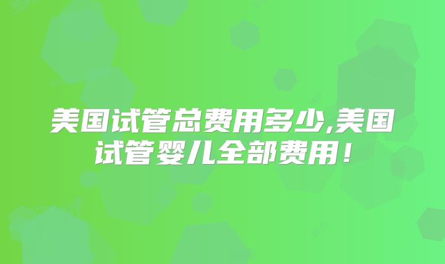 美国试管总费用多少,美国试管婴儿全部费用！