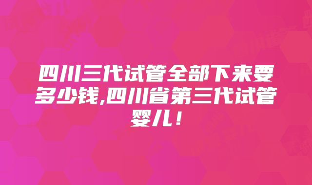 四川三代试管全部下来要多少钱,四川省第三代试管婴儿!