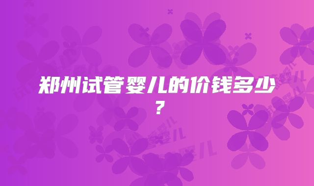 郑州试管婴儿的价钱多少?
