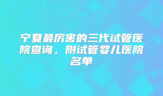 宁夏最厉害的三代试管医院查询，附试管婴儿医院名单