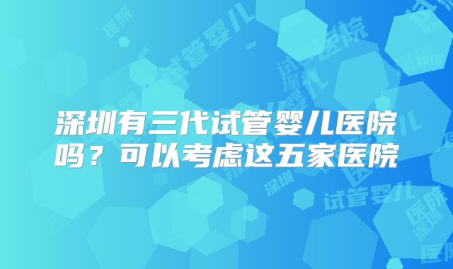 深圳有三代试管婴儿医院吗?可以考虑这五家医院