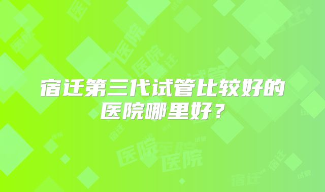 宿迁第三代试管比较好的医院哪里好？