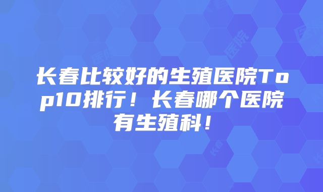 长春比较好的生殖医院Top10排行!长春哪个医院有生殖科!