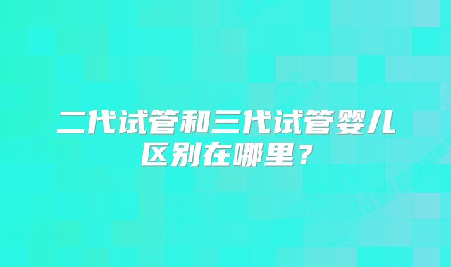 二代试管和三代试管婴儿区别在哪里？