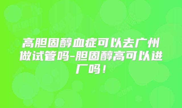 高胆固醇血症可以去广州做试管吗-胆固醇高可以进厂吗！