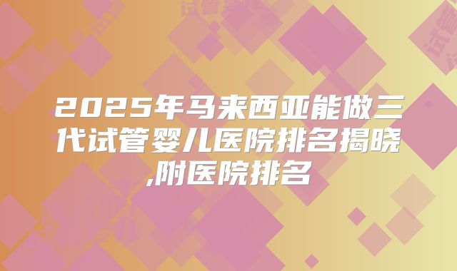 2025年马来西亚能做三代试管婴儿医院排名揭晓,附医院排名