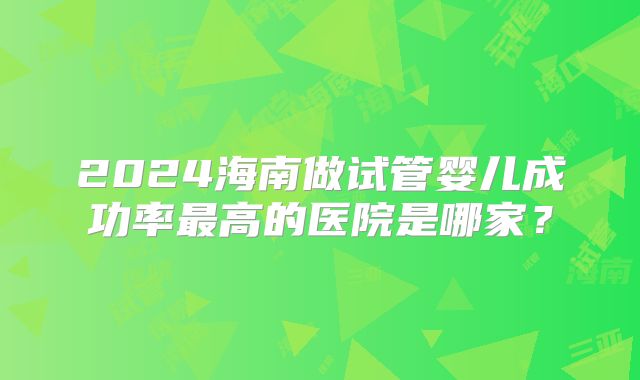 2024海南做试管婴儿成功率最高的医院是哪家？