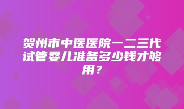 贺州市中医医院一二三代试管婴儿准备多少钱才够用?