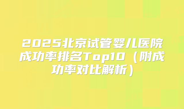 2025北京试管婴儿医院成功率排名Top10（附成功率对比解析）