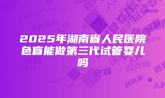 2025年湖南省人民医院色盲能做第三代试管婴儿吗