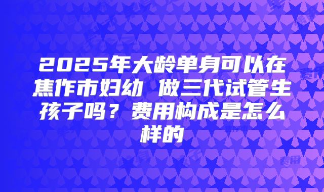2025年大龄单身可以在焦作市妇幼 做三代试管生孩子吗？费用构成是怎么样的