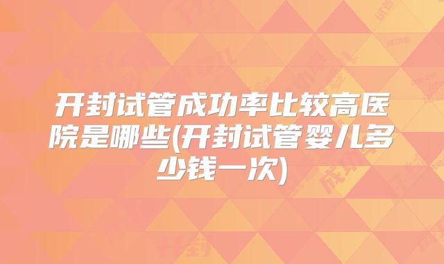 开封试管成功率比较高医院是哪些(开封试管婴儿多少钱一次)