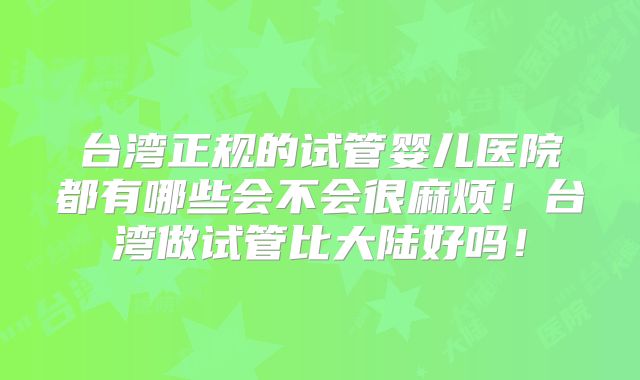 台湾正规的试管婴儿医院都有哪些会不会很麻烦!台湾做试管比大陆好吗!