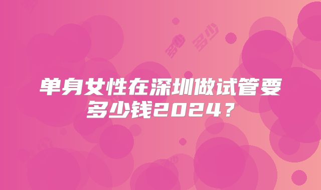 单身女性在深圳做试管要多少钱2024?
