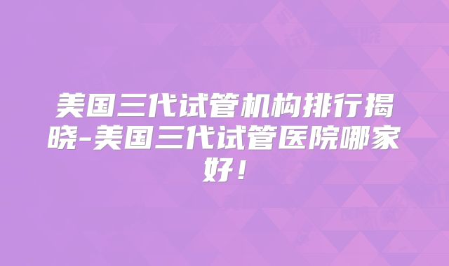 美国三代试管机构排行揭晓-美国三代试管医院哪家好！