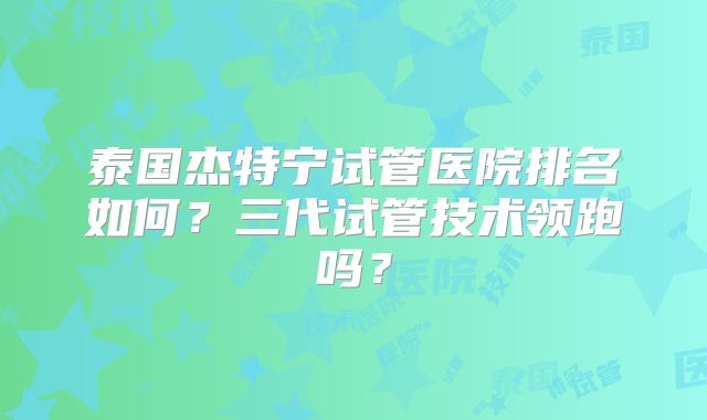 泰国杰特宁试管医院排名如何?三代试管技术领跑吗?