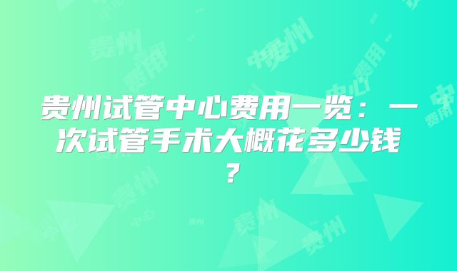 贵州试管中心费用一览：一次试管手术大概花多少钱？